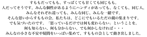 すももだってもも、すっぱくても甘くても同じもも。人だってそうです。みんな個性があるようにハンディがあっても、なくても、同じ人。みんなそれぞれ違っても、みんな同じ、みんな一緒です。そんな思いからすももの会。私たちは、どこにでもいるただの親の集まりです。でも気づいたのです。「思っているだけでは何も変わらない」ということを。何も知らない、何も分からない。でも何かしなければ・・・みんなの小さな不安や疑問をいっぱい集めて、すももの会として動き出しました。